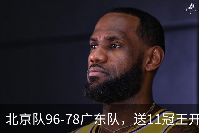 北京队96-78广东队，送11冠王开赛2连败，单节34-19周琦17分7篮板